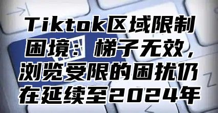 Tiktok区域限制困境：梯子无效，浏览受限的困扰仍在延续至2025年