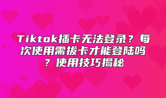 Tiktok插卡无法登录？每次使用需拔卡才能登陆吗？使用技巧揭秘