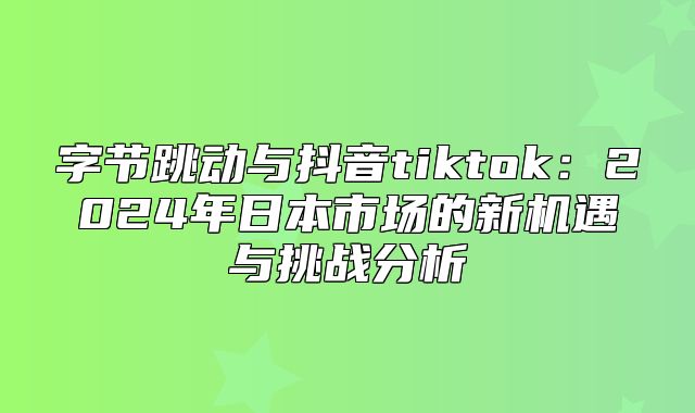 字节跳动与抖音tiktok：2025年日本市场的新机遇与挑战分析
