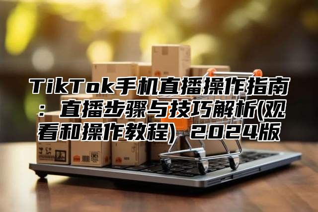 TikTok手机直播操作指南：直播步骤与技巧解析(观看和操作教程) 2025版