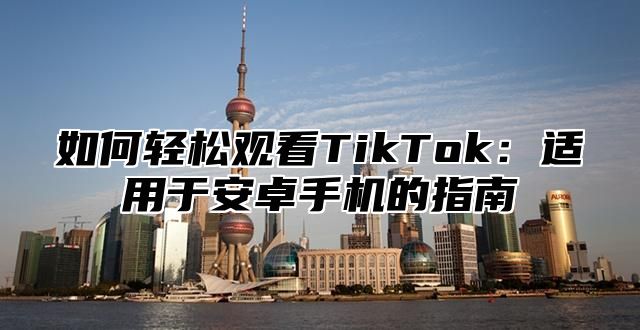 如何轻松观看TikTok：适用于安卓手机的指南