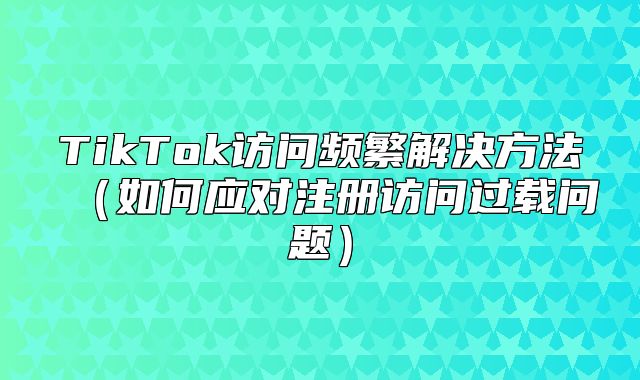 TikTok访问频繁解决方法如何应对注册访问过载问题