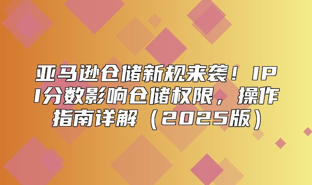 亚马逊仓储新规来袭！IPI分数影响仓储权限，操作指南详解2025版