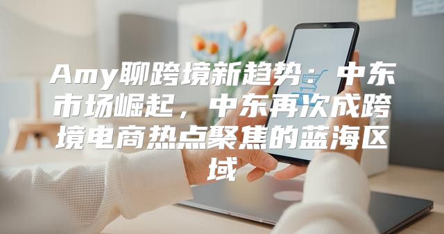 Amy聊跨境新趋势：中东市场崛起，中东再次成跨境电商热点聚焦的蓝海区域