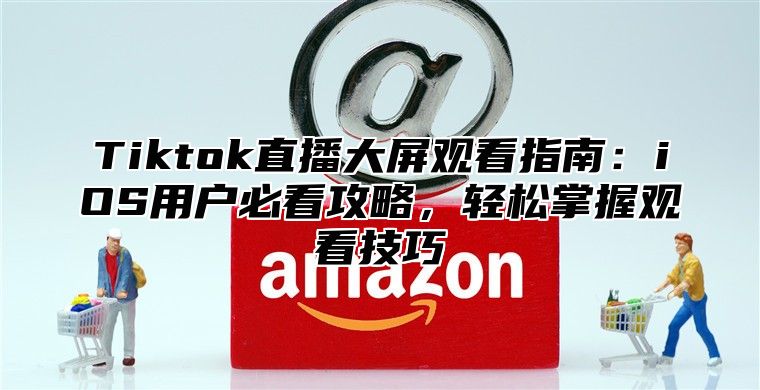 Tiktok直播大屏观看指南：iOS用户必看攻略，轻松掌握观看技巧