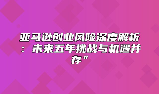 亚马逊创业风险深度解析：未来五年挑战与机遇并存”