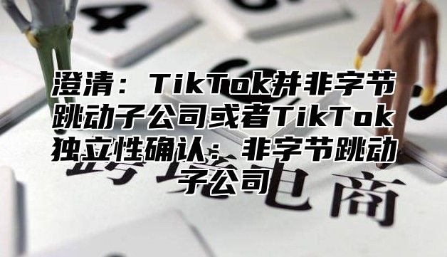 澄清：TikTok并非字节跳动子公司或者TikTok独立性确认：非字节跳动子公司