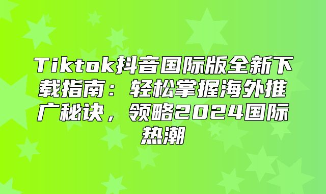 Tiktok抖音国际版全新下载指南：轻松掌握海外推广秘诀，领略2025国际热潮