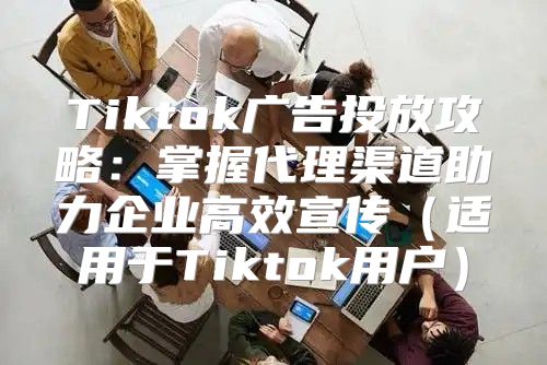 Tiktok广告投放攻略：掌握代理渠道助力企业高效宣传适用于Tiktok用户