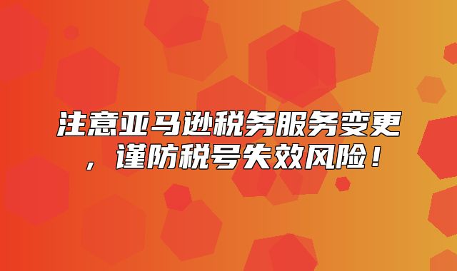 注意亚马逊税务服务变更，谨防税号失效风险！
