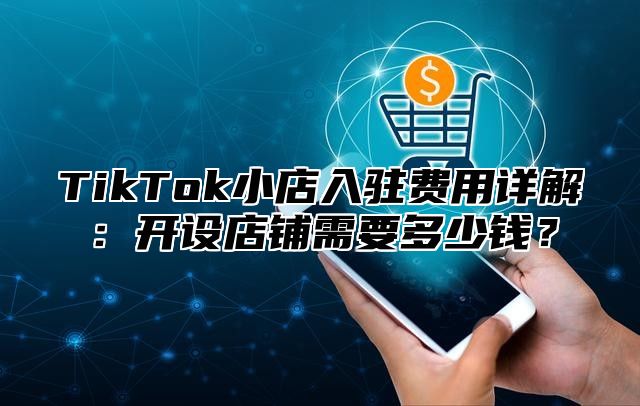 TikTok小店入驻费用详解：开设店铺需要多少钱？
