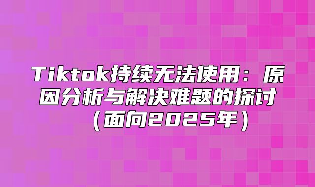 Tiktok持续无法使用：原因分析与解决难题的探讨面向2025年