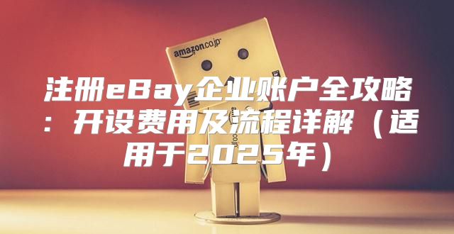 注册eBay企业账户全攻略：开设费用及流程详解适用于2025年