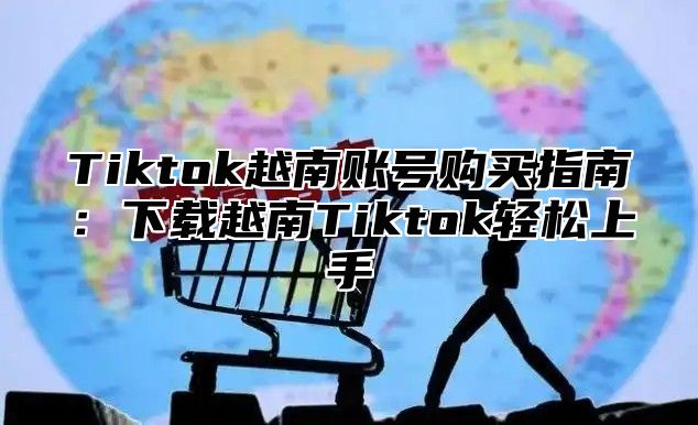 Tiktok越南账号购买指南：下载越南Tiktok轻松上手