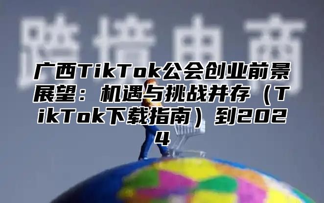 广西TikTok公会创业前景展望：机遇与挑战并存TikTok下载指南到2025