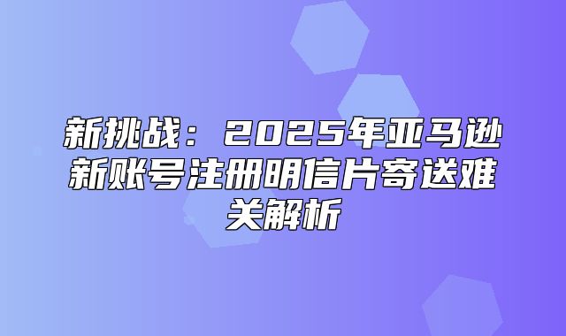 新挑战：2025年亚马逊新账号注册明信片寄送难关解析