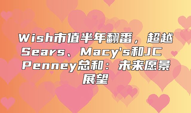 Wish市值半年翻番，超越Sears、Macy's和JC Penney总和：未来愿景展望