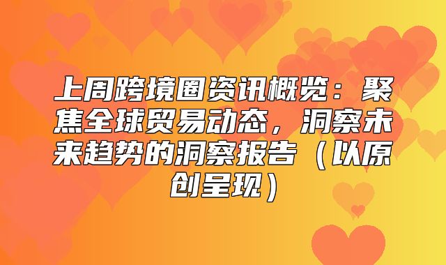 上周跨境圈资讯概览：聚焦全球贸易动态，洞察未来趋势的洞察报告以原创呈现