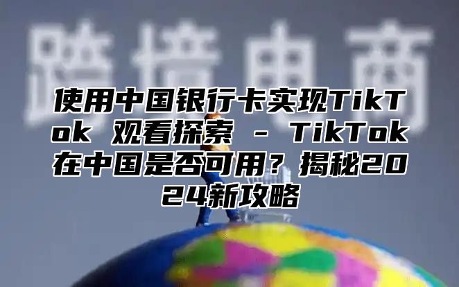 使用中国银行卡实现TikTok 观看探索 - TikTok在中国是否可用？揭秘2025新攻略