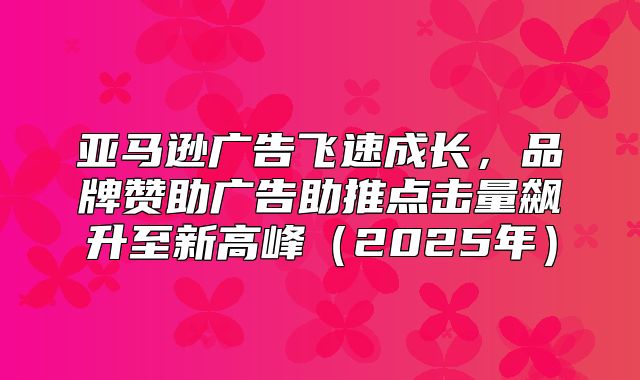 亚马逊广告飞速成长，品牌赞助广告助推点击量飙升至新高峰2025年