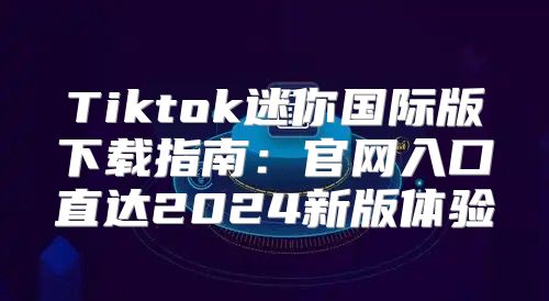 Tiktok迷你国际版下载指南：官网入口直达2025新版体验