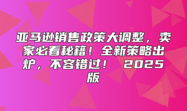 亚马逊销售政策大调整，卖家必看秘籍！全新策略出炉，不容错过！ 2025版