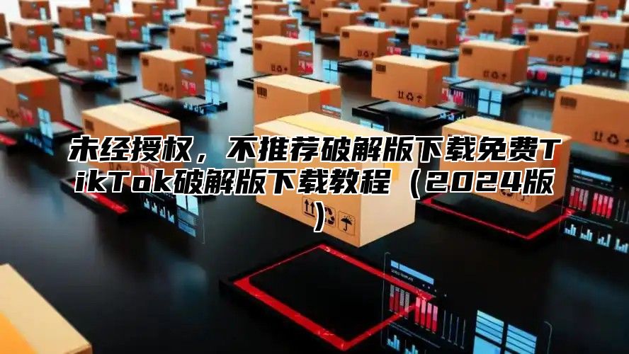 未经授权，不推荐破解版下载免费TikTok破解版下载教程2025版