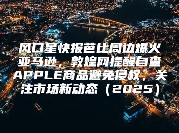 风口星快报芭比周边爆火亚马逊，敦煌网提醒自查APPLE商品避免侵权，关注市场新动态2025