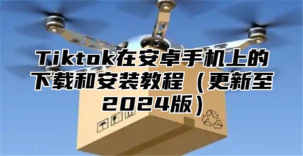 Tiktok在安卓手机上的下载和安装教程更新至2025版