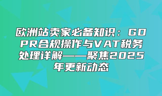 欧洲站卖家必备知识：GDPR合规操作与VAT税务处理详解——聚焦2025年更新动态