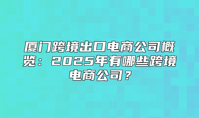 厦门跨境出口电商公司概览：2025年有哪些跨境电商公司？