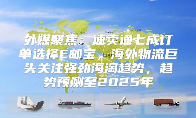 外媒聚焦：速卖通七成订单选择E邮宝，海外物流巨头关注强劲海淘趋势，趋势预测至2025年
