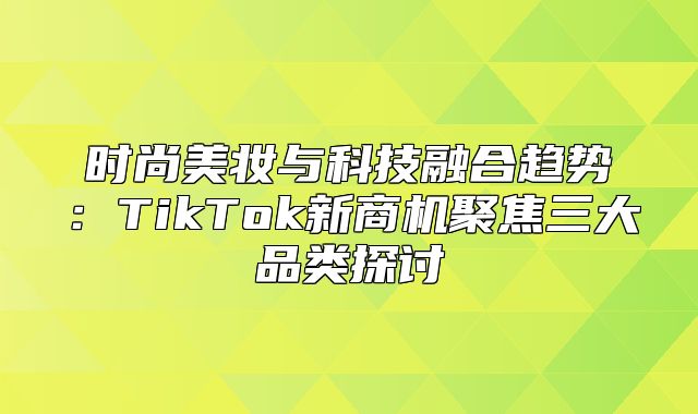 时尚美妆与科技融合趋势：TikTok新商机聚焦三大品类探讨