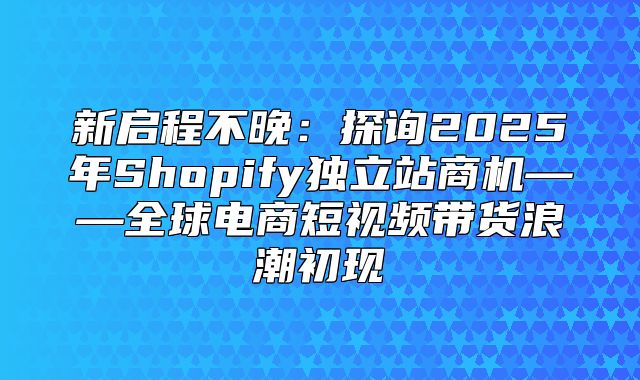 新启程不晚：探询2025年Shopify独立站商机——全球电商短视频带货浪潮初现