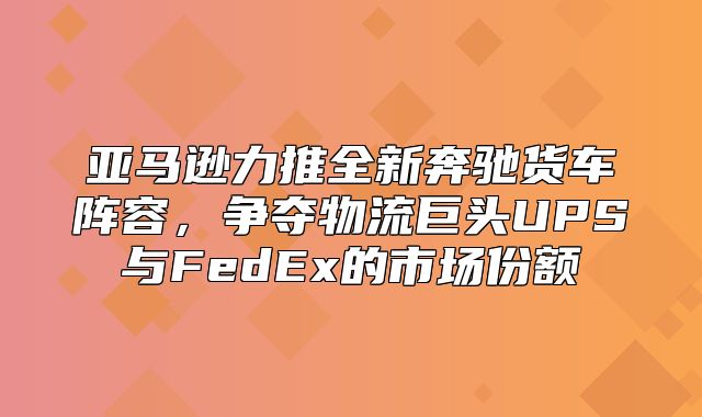 亚马逊力推全新奔驰货车阵容，争夺物流巨头UPS与FedEx的市场份额