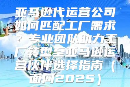 亚马逊代运营公司如何匹配工厂需求？专业团队助力工厂转型至亚马逊运营伙伴选择指南面向2025