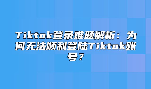 Tiktok登录难题解析：为何无法顺利登陆Tiktok账号？