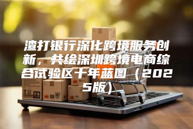 渣打银行深化跨境服务创新，共绘深圳跨境电商综合试验区十年蓝图2025版