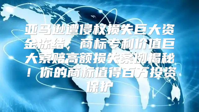 亚马逊遭侵权损失巨大资金冻结，商标专利价值巨大索赔高额损失案例揭秘！你的商标值得百万投资保护