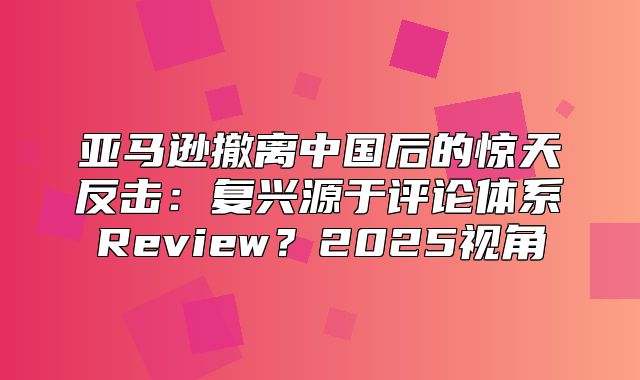 亚马逊撤离中国后的惊天反击：复兴源于评论体系Review？2025视角