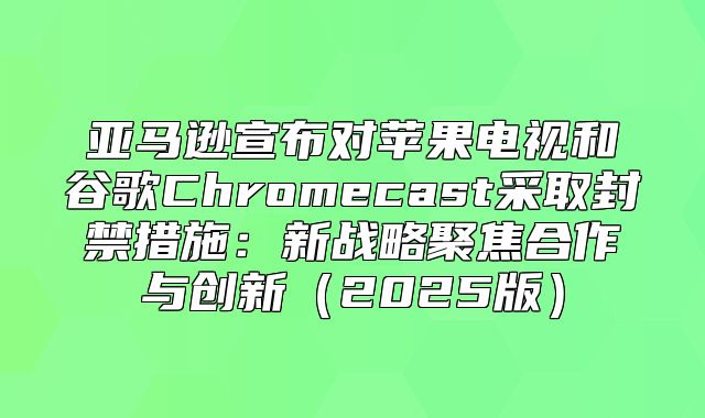 亚马逊宣布对苹果电视和谷歌Chromecast采取封禁措施：新战略聚焦合作与创新2025版