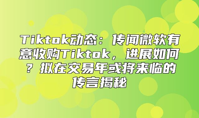 Tiktok动态：传闻微软有意收购Tiktok，进展如何？拟在交易年或将来临的传言揭秘