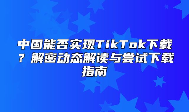 中国能否实现TikTok下载？解密动态解读与尝试下载指南