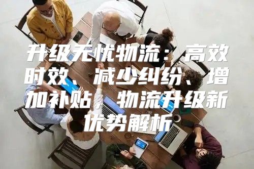 升级无忧物流：高效时效、减少纠纷、增加补贴，物流升级新优势解析
