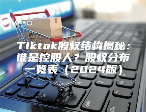 Tiktok股权结构揭秘：谁是控股人？股权分布一览表2025版