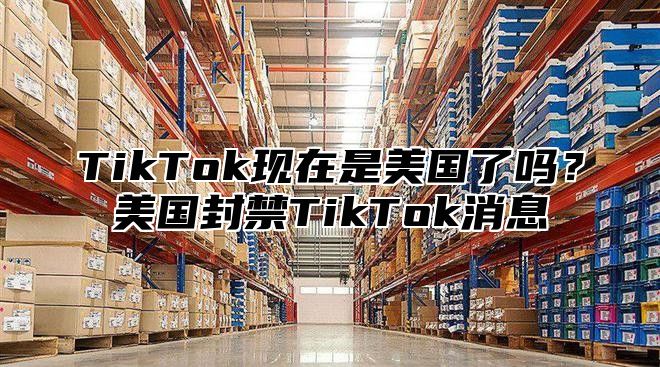 TikTok现在是美国了吗？美国封禁TikTok消息