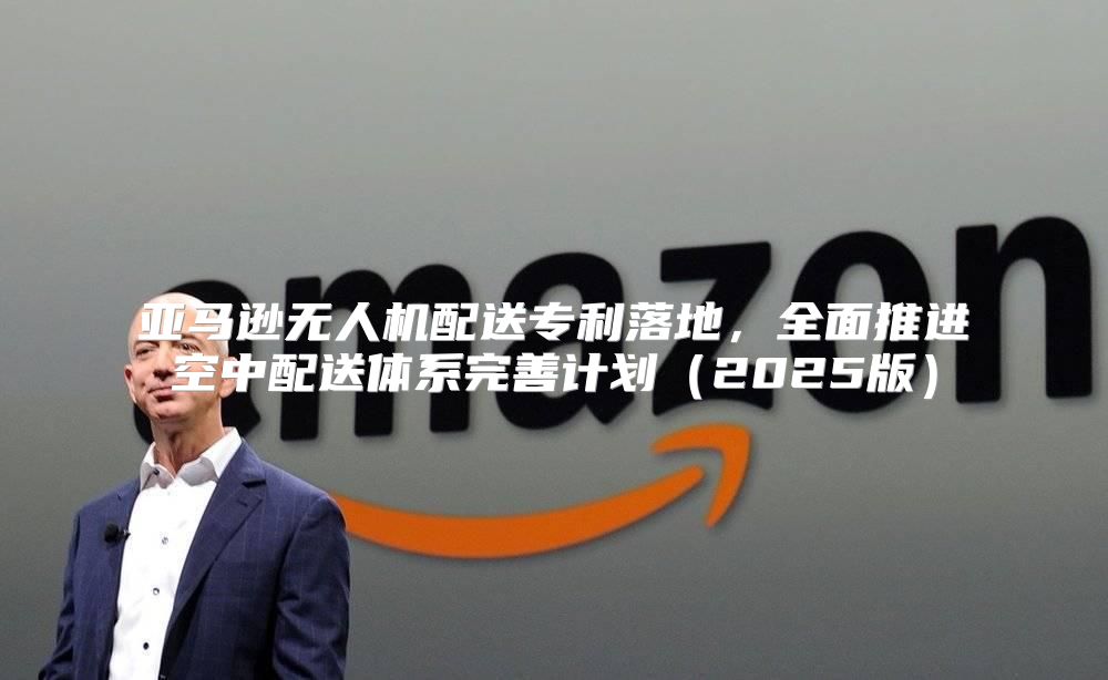 亚马逊无人机配送专利落地，全面推进空中配送体系完善计划2025版