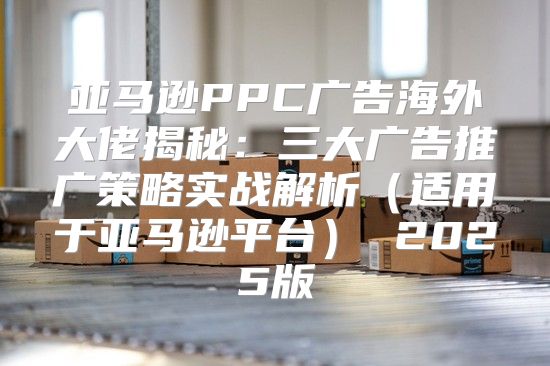 亚马逊PPC广告海外大佬揭秘：三大广告推广策略实战解析适用于亚马逊平台 2025版