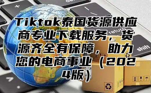 Tiktok泰国货源供应商专业下载服务，货源齐全有保障，助力您的电商事业2025版