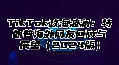 TikTok政海波澜：特朗普海外网友回顾与展望2025版